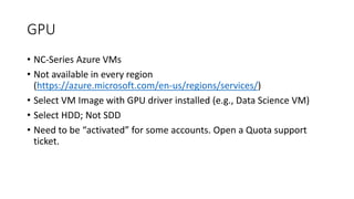 GPU
• NC-Series Azure VMs
• Not available in every region
(https://azure.microsoft.com/en-us/regions/services/)
• Select VM Image with GPU driver installed (e.g., Data Science VM)
• Select HDD; Not SDD
• Need to be “activated” for some accounts. Open a Quota support
ticket.
 