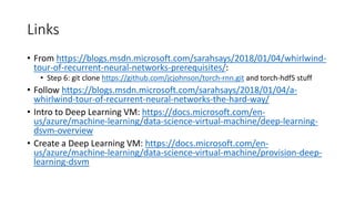 Links
• From https://blogs.msdn.microsoft.com/sarahsays/2018/01/04/whirlwind-
tour-of-recurrent-neural-networks-prerequisites/:
• Step 6: git clone https://github.com/jcjohnson/torch-rnn.git and torch-hdf5 stuff
• Follow https://blogs.msdn.microsoft.com/sarahsays/2018/01/04/a-
whirlwind-tour-of-recurrent-neural-networks-the-hard-way/
• Intro to Deep Learning VM: https://docs.microsoft.com/en-
us/azure/machine-learning/data-science-virtual-machine/deep-learning-
dsvm-overview
• Create a Deep Learning VM: https://docs.microsoft.com/en-
us/azure/machine-learning/data-science-virtual-machine/provision-deep-
learning-dsvm
 
