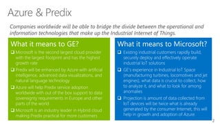 2
What it means to Microsoft?
 Existing industrial customers rapidly build,
securely deploy and effectively operate
industrial IoT solutions
 GE's experience in Industrial IoT Space
(manufacturing turbines, locomotives and jet
engines), what data is crucial to collect, how
to analyze it, and what to look for among
anomalies
 Projection is amount of data collected from
IoT devices will be twice what is already
generated by the consumer Internet, this will
help in growth and adoption of Azure
What it means to GE?
 Microsoft is the second largest cloud provider
with the largest footprint and has the highest
growth rate
 Predix will be enhanced by Azure with artificial
intelligence, advanced data visualizations, and
natural language technology
 Azure will help Predix service adoption
worldwide with out of the box support to data
sovereignty requirements in Europe and other
parts of the world
 Microsoft is an industry leader in Hybrid cloud
making Predix practical for more customers
Companies worldwide will be able to bridge the divide between the operational and
information technologies that make up the Industrial Internet of Things.
 