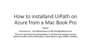 How to installand UiPath on
Azure from a Mac Book Pro
“Quick”
Futureyou.ai, chris@futureyou.ai OR chris@yakerty.co.nz
This isn’t quick but this presentation is not like the verbose version
which includes all the blind alleys I went down to get UiPAth installed.
 