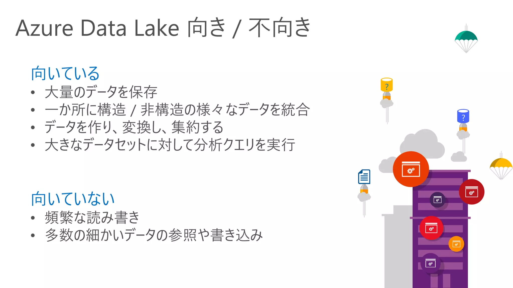 Azure Data Lake 向き / 不向き
向いている
• 大量のデータを保存
• 一か所に構造 / 非構造の様々なデータを統合
• データを作り、変換し、集約する
• 大きなデータセットに対して分析クエリを実行
向いていない
• 頻繁な読み書き
• 多数の細かいデータの参照や書き込み
?
?
?
?
 