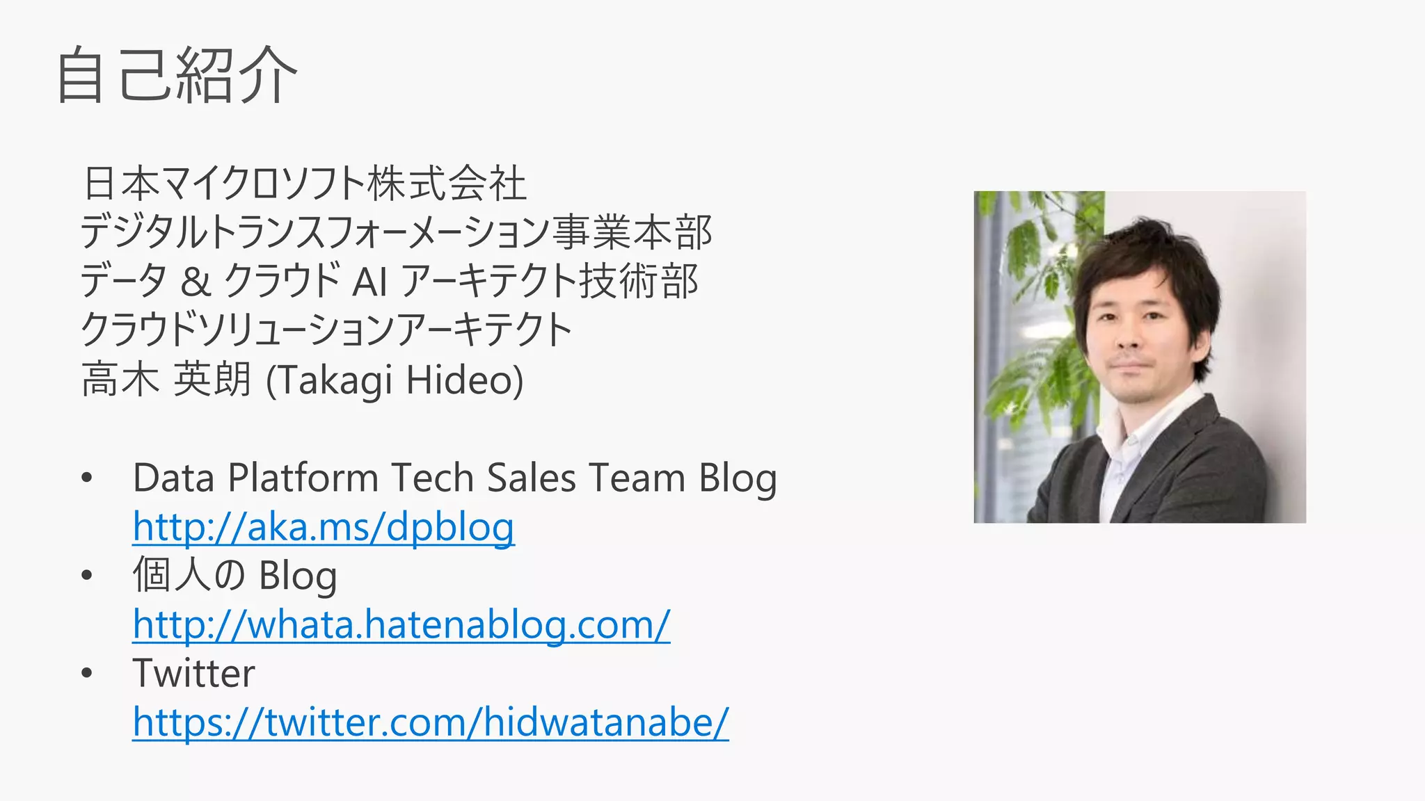 日本マイクロソフト株式会社
デジタルトランスフォーメーション事業本部
データ & クラウド AI アーキテクト技術部
クラウドソリューションアーキテクト
高木 英朗 (Takagi Hideo)
• Data Platform Tech Sales Team Blog
http://aka.ms/dpblog
• 個人の Blog
http://whata.hatenablog.com/
• Twitter
https://twitter.com/hidwatanabe/
 