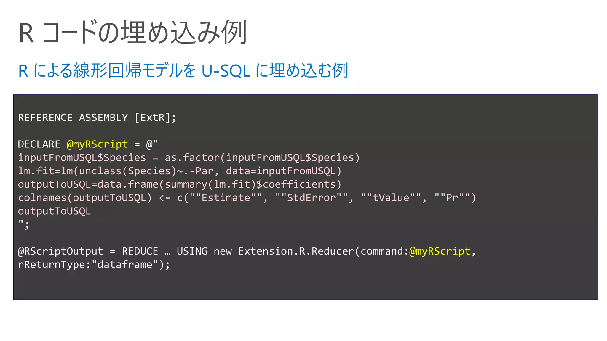 R コードの埋め込み例
REFERENCE ASSEMBLY [ExtR];
DECLARE @myRScript = @"
inputFromUSQL$Species = as.factor(inputFromUSQL$Species)
lm.fit=lm(unclass(Species)~.-Par, data=inputFromUSQL)
outputToUSQL=data.frame(summary(lm.fit)$coefficients)
colnames(outputToUSQL) <- c(""Estimate"", ""StdError"", ""tValue"", ""Pr"")
outputToUSQL
";
@RScriptOutput = REDUCE … USING new Extension.R.Reducer(command:@myRScript,
rReturnType:"dataframe");
R による線形回帰モデルを U-SQL に埋め込む例
 