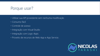 Porque usar?
 Utilizar sua API já existente sem nenhuma modificação
 Consumo fácil
 Controle de acesso
 Integração com Visual Studio
 Integração com Logic Apps
 Proveito de recursos de Web App e App Service.
 