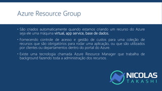 Azure Resource Group
 São criados automaticamente quando estamos criando um recurso do Azure
seja ele uma máquina virtual, app service, base de dados.
 Fornecendo controle de acesso e gestão de custos para uma coleção de
recursos que são obrigatórios para rodar uma aplicação, ou que são utilizados
por clientes ou departamentos dentro do portal do Azure.
 Existe uma tecnologia chamada Azure Resource Manager que trabalha de
background fazendo toda a administração dos recursos.
 