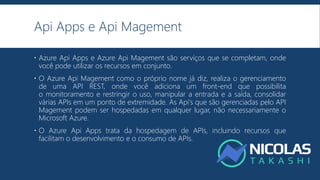 Api Apps e Api Magement
 Azure Api Apps e Azure Api Magement são serviços que se completam, onde
você pode utilizar os recursos em conjunto.
 O Azure Api Magement como o próprio nome já diz, realiza o gerenciamento
de uma API REST, onde você adiciona um front-end que possibilita
o monitoramento e restringir o uso, manipular a entrada e a saída, consolidar
várias APIs em um ponto de extremidade. As Api's que são gerenciadas pelo API
Magement podem ser hospedadas em qualquer lugar, não necessariamente o
Microsoft Azure.
 O Azure Api Apps trata da hospedagem de APIs, incluindo recursos que
facilitam o desenvolvimento e o consumo de APIs.
 