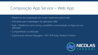Composição App Service – Web App
 Plataforma de computação em nuvem totalmente gerenciada
 Otimizada para hospedagem de aplicações Web
 PaaS – Plataforma como serviço, possibilita a concentração na lógica da sua
aplicação
 Compartilhado ou dedicado
 Suporte para diversas linguagens: .NET, PHP, Ruby, NodeJS e Python
 