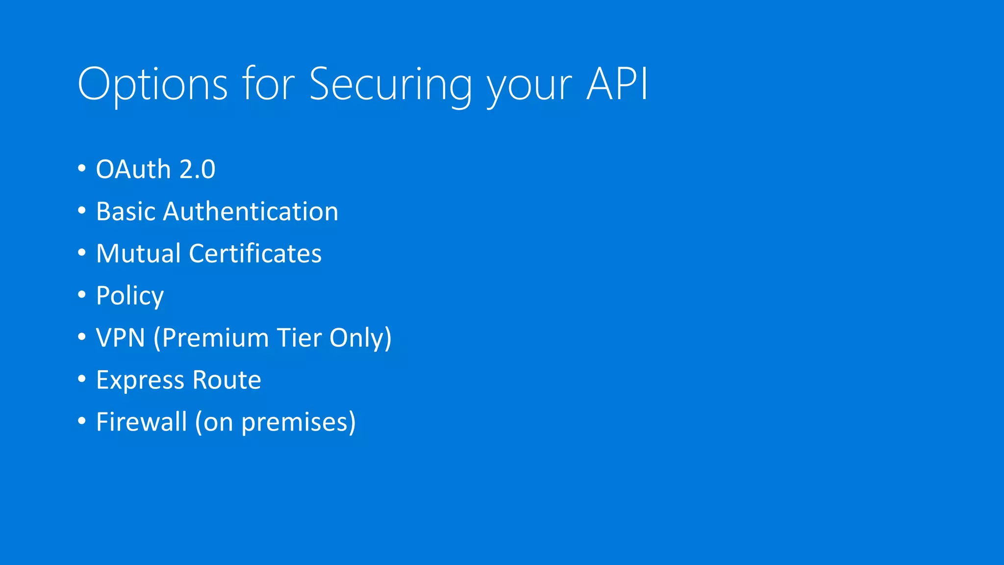 Options for Securing your API
• OAuth 2.0
• Basic Authentication
• Mutual Certificates
• Policy
• VPN (Premium Tier Only)
• Express Route
• Firewall (on premises)
 