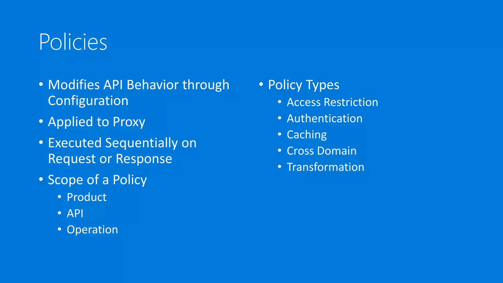 Policies
• Modifies API Behavior through
Configuration
• Applied to Proxy
• Executed Sequentially on
Request or Response
• Scope of a Policy
• Product
• API
• Operation
• Policy Types
• Access Restriction
• Authentication
• Caching
• Cross Domain
• Transformation
 
