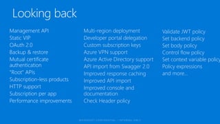 Multi-region deployment
Developer portal delegation
Custom subscription keys
Azure VPN support
Azure Active Directory support
API import from Swagger 2.0
Improved response caching
Improved API import
Improved console and
documentation
Check Header policy
Validate JWT policy
Set backend policy
Set body policy
Control flow policy
Set context variable policy
Policy expressions
and more...
 