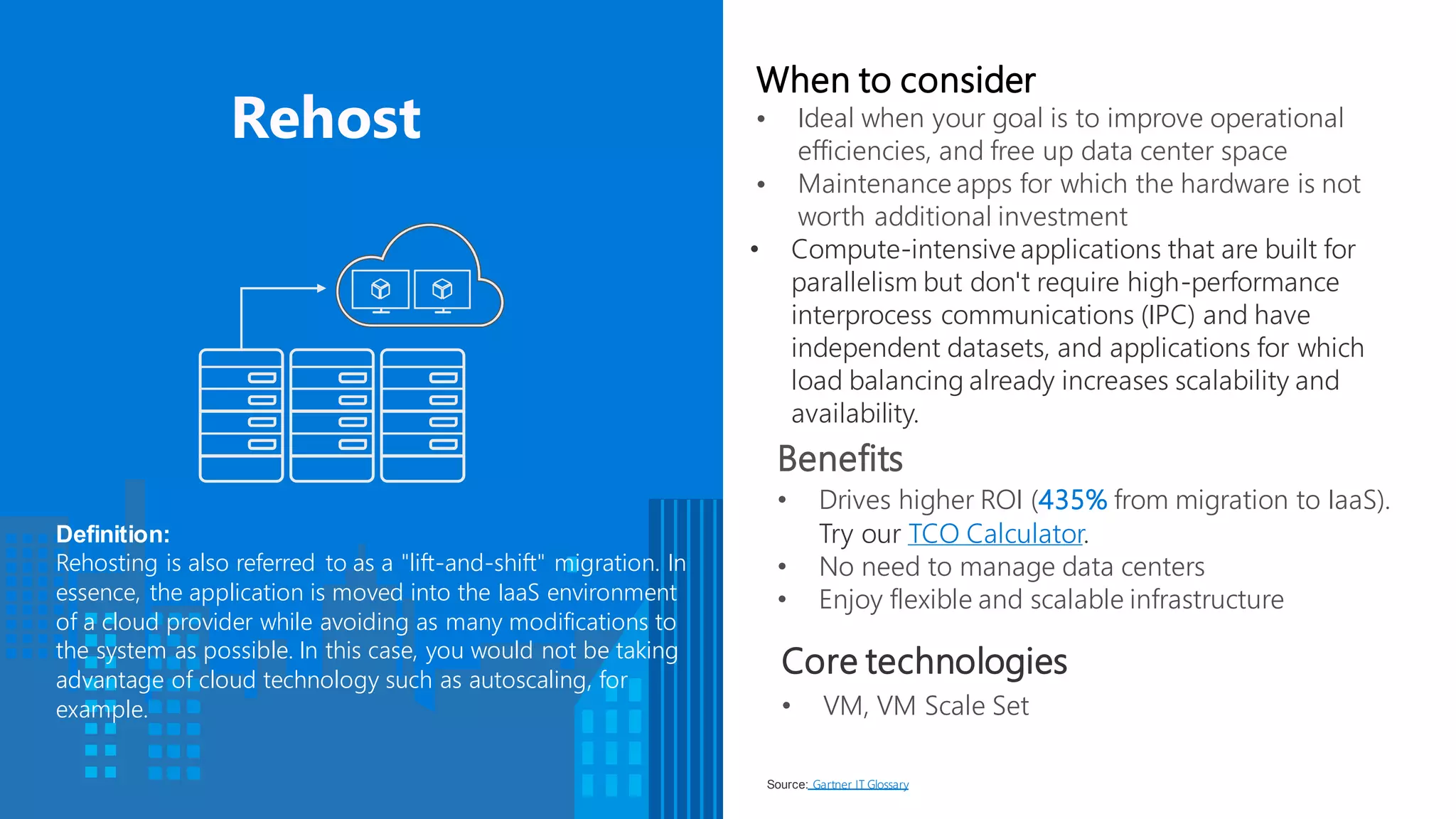 Benefits
• Drives higher ROI (435% from migration to IaaS).
Try our TCO Calculator.
• No need to manage data centers
• Enjoy flexible and scalable infrastructure
When to consider
• Ideal when your goal is to improve operational
efficiencies, and free up data center space
• Maintenance apps for which the hardware is not
worth additional investment
• Compute-intensive applications that are built for
parallelism but don't require high-performance
interprocess communications (IPC) and have
independent datasets, and applications for which
load balancing already increases scalability and
availability.
Definition:
Rehosting is also referred to as a "lift-and-shift" migration. In
essence, the application is moved into the IaaS environment
of a cloud provider while avoiding as many modifications to
the system as possible. In this case, you would not be taking
advantage of cloud technology such as autoscaling, for
example.
Source: Gartner IT Glossary.
Core technologies
• VM, VM Scale Set
 