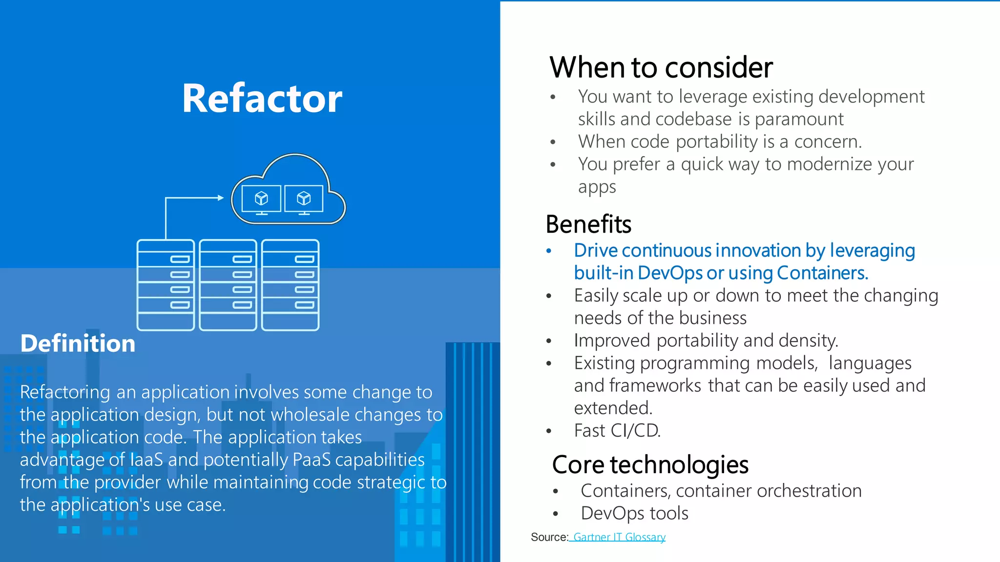 Benefits
• Drive continuous innovation by leveraging
built-in DevOps or using Containers.
• Easily scale up or down to meet the changing
needs of the business
• Improved portability and density.
• Existing programming models, languages
and frameworks that can be easily used and
extended.
• Fast CI/CD.
Definition
Refactoring an application involves some change to
the application design, but not wholesale changes to
the application code. The application takes
advantage of IaaS and potentially PaaS capabilities
from the provider while maintaining code strategic to
the application's use case.
When to consider
• You want to leverage existing development
skills and codebase is paramount
• When code portability is a concern.
• You prefer a quick way to modernize your
apps
Core technologies
• Containers, container orchestration
• DevOps tools
Source: Gartner IT Glossary
 