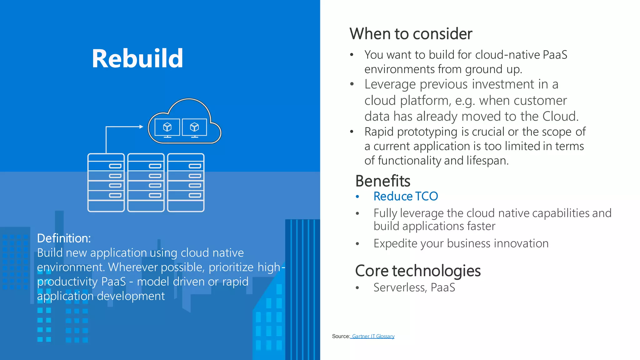 Benefits
• Reduce TCO
• Fully leverage the cloud native capabilities and
build applications faster
• Expedite your business innovation
When to consider
• You want to build for cloud-native PaaS
environments from ground up.
• Leverage previous investment in a
cloud platform, e.g. when customer
data has already moved to the Cloud.
• Rapid prototyping is crucial or the scope of
a current application is too limited in terms
of functionality and lifespan.
Definition:
Build new application using cloud native
environment. Wherever possible, prioritize high-
productivity PaaS - model driven or rapid
application development
Source: Gartner IT Glossary
Core technologies
• Serverless, PaaS
 