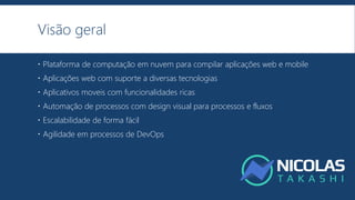 Visão geral
 Plataforma de computação em nuvem para compilar aplicações web e mobile
 Aplicações web com suporte a diversas tecnologias
 Aplicativos moveis com funcionalidades ricas
 Automação de processos com design visual para processos e fluxos
 Escalabilidade de forma fácil
 Agilidade em processos de DevOps
 