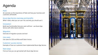 PaaS
An overview on the importance of PaaS and how your business and
customers will benefit
Azure App Service overview and benefits
What it does, what you can use it for, and why you should use it.
Innovation
Build new functionality that your users will love – use Azure App
Service with other Azure solutions
Migration
Overview of migration process and tool
Use cases
Use cases for OSS and Microsoft Stack choices
Customer success stories
Examples of how our customers have implemented Azure App Service
Next steps
Find out how you can get started with Azure App Service
Agenda
 