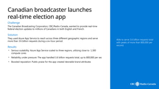 Challenge
The Canadian Broadcasting Corporation, CBC/Radio-Canada, wanted to provide real-time
federal election updates to millions of Canadians in both English and French.
Solution
They used Azure App Service to reach across three different geographic regions and serve
more than 3.6 billion requests during a six-hour period.
Results
• Serious scalability: Azure App Service scaled to three regions, utilizing close to 1,300
compute cores
• Reliability under pressure: The app handled 3.6 billion requests total, up to 800,000 per sec
• Boosted reputation: Public praise for the app created desirable brand attributes
Canadian broadcaster launches
real-time election app
Able to serve 3.6 billion requests total
with peaks of more than 800,000 per
second.
 