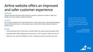 Challenge
Ukraine International Airlines (UIA) wanted to expand its website to be able to safely and
reliably serve new markets outside the Ukraine
Solution
By moving the website from internal datacenters to Azure App Service, UIA enabled developers
to use their favorite tools in a robust open source environment while providing enterprise-
grade security.
Results
• Enhanced performance: Performance increased 200% and scales easily during peak traffic
• Expanded traffic: Better website performance led to a 16% increase in traffic from the U.S.
• Reduced costs: UIA saves $2,000 per month in operating costs by moving to the cloud
“Azure had more than enough
security in certain areas, such as
permission limitations at the file
system level, and in areas where we
wanted more, Microsoft worked to
deliver it.”
—Ievgenii Ponyrko
Azure System Administrator
Ukraine International Airlines
Airline website offers an improved
and safer customer experience
 