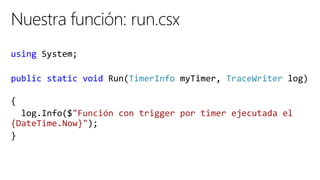 using System;
public static void Run(TimerInfo myTimer, TraceWriter log)
{
log.Info($"Función con trigger por timer ejecutada el
{DateTime.Now}");
}
 