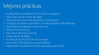 Mejores prácticas
• Autoescalado encendido & Sticky sessions apagado
• Hacer back up de la base de datos
• Hacer test de carga antes de poner en producción
• Configurar el failover automático con Azure Global Traffic Manager
• Automatizar los deploys usando los slots
• Testear el site recovery
• Usar Azure Rersource Groups
• Setear alertas de billing
• Bundling & minificación de recursos web
• Usar Azure CDN para los archivos estáticos
• Implementar las políticas de retry adecuadas para la BD
 