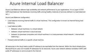 Azure Load Balancer delivers high availability and network performance to your applications. It is a Layer 4 (TCP,
UDP) load balancer that distributes incoming traffic among healthy instances of services defined in a load-balanced
set. o
Azure Load Balancer configuration:
• Load balance incoming Internet traffic to virtual machines. This configuration is known as Internet-facing load
balancing.
• Load balance traffic:
• Between virtual machines in a virtual network
• between virtual machines in cloud services
• between on-premises computers and virtual machines in a cross-premises virtual network ( internal load
balancing )
• Forward external traffic to a specific virtual machine.
All resources in the cloud need a public IP address to be reachable from the Internet. Within the cloud infrastructure,
Microsoft Azure uses non-routable IP addresses for its resources. Azure uses network address translation (NAT) with
public IP addresses to communicate to the Internet.
Azure Internal Load Balancer
 