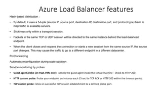Hash-based distribution :
• By default, it uses a 5-tuple (source IP, source port, destination IP, destination port, and protocol type) hash to
map traffic to available servers.
• Stickiness only within a transport session.
• Packets in the same TCP or UDP session will be directed to the same instance behind the load-balanced
endpoint.
• When the client closes and reopens the connection or starts a new session from the same source IP, the source
port changes. This may cause the traffic to go to a different endpoint in a different datacenter.
Port forwarding
Automatic reconfiguration during scale up/down
Service monitoring by probes:
• Guest agent probe (on PaaS VMs only): utilizes the guest agent inside the virtual machine – check to HTTP 200
• HTTP custom probe: Probe your endpoint on instance each 15 sec for TCP ACK or HTTP 200 within the timeout period.
• TCP custom probe: relies on successful TCP session establishment to a defined probe port.
Azure Load Balancer features
 