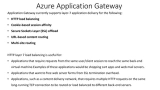 Azure Application Gateway
Application Gateway currently supports layer-7 application delivery for the following:
• HTTP load balancing
• Cookie-based session affinity
• Secure Sockets Layer (SSL) offload
• URL-based content routing
• Multi-site routing
HTTP layer 7 load balancing is useful for:
• Applications that require requests from the same user/client session to reach the same back-end
virtual machine.Examples of these applications would be shopping cart apps and web mail servers.
• Applications that want to free web server farms from SSL termination overhead.
• Applications, such as a content delivery network, that requires multiple HTTP requests on the same
long-running TCP connection to be routed or load balanced to different back-end servers.
 