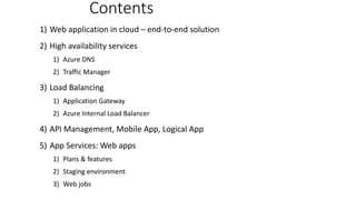 1) Web application in cloud – end-to-end solution
2) High availability services
1) Azure DNS
2) Traffic Manager
3) Load Balancing
1) Application Gateway
2) Azure Internal Load Balancer
4) API Management, Mobile App, Logical App
5) App Services: Web apps
1) Plans & features
2) Staging environment
3) Web jobs
Contents
 