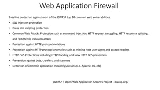Web Application Firewall
Baseline protection against most of the OWASP top 10 common web vulnerabilities.
• SQL injection protection
• Cross site scripting protection
• Common Web Attacks Protection such as command injection, HTTP request smuggling, HTTP response splitting,
and remote file inclusion attack
• Protection against HTTP protocol violations
• Protection against HTTP protocol anomalies such as missing host user-agent and accept headers
• HTTP DoS Protections including HTTP flooding and slow HTTP DoS prevention
• Prevention against bots, crawlers, and scanners
• Detection of common application misconfigurations (i.e. Apache, IIS, etc)
OWASP = Open Web Application Security Project - owasp.org/
 