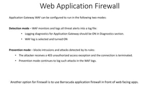 Web Application Firewall
Application Gateway WAF can be configured to run in the following two modes:
Detection mode – WAF monitors and logs all threat alerts into a log file:
• Logging diagnostics for Application Gateway should be ON in Diagnostics section.
• WAF log is selected and turned ON
Prevention mode – blocks intrusions and attacks detected by its rules:
• The attacker receives a 403 unauthorized access exception and the connection is terminated.
• Prevention mode continues to log such attacks in the WAF logs.
Another option for Firewall is to use Barracuda application firewall in front of web facing apps.
 