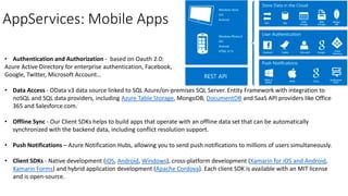 AppServices: Mobile Apps
• Authentication and Authorization - based on Oauth 2.0:
Azure Active Directory for enterprise authentication, Facebook,
Google, Twitter, Microsoft Account…
• Data Access - OData v3 data source linked to SQL Azure/on-premises SQL Server. Entity Framework with integration to
noSQL and SQL data providers, including Azure Table Storage, MongoDB, DocumentDB and SaaS API providers like Office
365 and Salesforce.com.
• Offline Sync - Our Client SDKs helps to build apps that operate with an offline data set that can be automatically
synchronized with the backend data, including conflict resolution support.
• Push Notifications – Azure Notification Hubs, allowing you to send push notifications to millions of users simultaneously.
• Client SDKs - Native development (iOS, Android, Windows), cross-platform development (Xamarin for iOS and Android,
Xamarin Forms) and hybrid application development (Apache Cordova). Each client SDK is available with an MIT license
and is open-source.
 