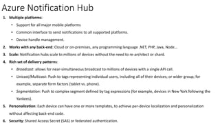 Azure Notification Hub
1. Multiple platforms:
• Support for all major mobile platforms
• Common interface to send notifications to all supported platforms.
• Device handle management.
2. Works with any back-end: Cloud or on-premises, any programming language .NET, PHP, Java, Node…
3. Scale: Notification hubs scale to millions of devices without the need to re-architect or shard.
4. Rich set of delivery patterns:
• Broadcast: allows for near-simultaneous broadcast to millions of devices with a single API call.
• Unicast/Multicast: Push to tags representing individual users, including all of their devices; or wider group; for
example, separate form factors (tablet vs. phone).
• Segmentation: Push to complex segment defined by tag expressions (for example, devices in New York following the
Yankees).
5. Personalization: Each device can have one or more templates, to achieve per-device localization and personalization
without affecting back-end code.
6. Security: Shared Access Secret (SAS) or federated authentication.
 