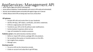 AppServices: Management API• Reuse. Support legacy APIs without rewriting them
• Access without headaches. Provide developers with access to APIs easily and automatically
• Security. Secure backend systems and protect APIs against rogue use or overuse
• Visibility. Measure which APIs are being used, how much, and by whom
API gateway:
• Accepts API calls and routes them to your backends.
• Verifies API keys, JWT tokens, certificates, and other credentials.
• Enforces usage quotas and rate limits.
• Transforms your API on the fly without code modifications.
• Caches backend responses where set up.
• Logs call metadata for analytics purposes.
Publisher portal is the administrative interface where:
• Define or import API schema, package APIs into products.
• Set up policies like quotas or transformations on the APIs.
• Get insights from analytics
• Manage users.
Developer portal :
• Try out an API via the interactive console.
• Create an account and subscribe to get API keys.
 