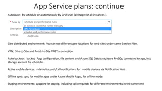 App Service plans: continue
Autoscale : by schedule or automatically by CPU level (average for all instances!).
Geo-distributed environment: You can use different geo-locations for web-sites under same Service Plan.
VPN: Site-to-Site and Point-to-Site VNETs connection
Auto backups: backup App configuration, file content and Azure SQL Database/Azure MySQL connected to app, into
storage account by schedule.
Active mobile devices: related to push/call notifications for mobile devices via Notification Hub.
Offline sync: sync for mobile apps under Azure Mobile Apps, for offline mode.
Staging environments: support for staging, including split requests for different environments in the same time
 
