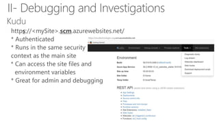 Kudu
https://<mySite>.scm.azurewebsites.net/
• * Authenticated
• * Runs in the same security
• context as the main site
* Can access the site files and
• environment variables
• * Great for admin and debugging
II- Debugging and Investigations
 