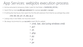 • .cmd, .bat, .exe (using windows cmd)
• .ps1
• .sh
• .php
• .py
• .js
• .jar
App Services: webjobs execution process
• Archive extracted to temporary folder ( path for that folder is %WEBJOBS_PATH% )
• Search file by mask run.{file type extension} (for exampe run.cmd or run.exe )
• If nothing like that found, then search for first file with extension from that list accordingly they order:
.cmd, .bat, .exe, .ps1, .sh, .php, .py, .js
• Lookup only in root folder, non recursive search
• We always recommend to use run.cmd as batch file for webjob
 