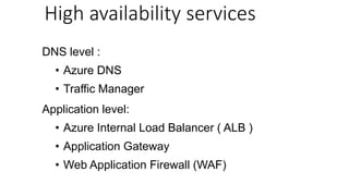 DNS level :
• Azure DNS
• Traffic Manager
Application level:
• Azure Internal Load Balancer ( ALB )
• Application Gateway
• Web Application Firewall (WAF)
High availability services
 