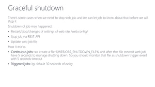 Graceful shutdown
There’s some cases when we need to stop web job and we can let job to know about that before we will
stop it
Shutdown of job may happened:
• Restart/stop/changes of settings of web site /web.config/
• Stop job via REST API
• Update web job file
How it works:
• Continuous jobs: we create a file %WEBJOBS_SHUTDOWN_FILE% and after that file created web job
have 5 seconds to manage shutting down. So you should monitor that file as shutdown trigger event
with 5 seconds timeout
• Triggered jobs: by default 30 seconds of delay
 