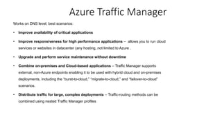 Works on DNS level, best scenarios:
• Improve availability of critical applications
• Improve responsiveness for high performance applications – allows you to run cloud
services or websites in datacenter (any hosting, not limited to Azure .
• Upgrade and perform service maintenance without downtime
• Combine on-premises and Cloud-based applications – Traffic Manager supports
external, non-Azure endpoints enabling it to be used with hybrid cloud and on-premises
deployments, including the “burst-to-cloud,” “migrate-to-cloud,” and “failover-to-cloud”
scenarios.
• Distribute traffic for large, complex deployments – Traffic-routing methods can be
combined using nested Traffic Manager profiles
Azure Traffic Manager
 