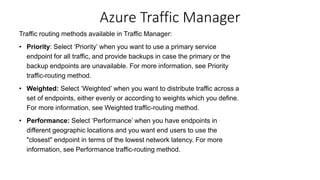 Traffic routing methods available in Traffic Manager:
• Priority: Select ‘Priority’ when you want to use a primary service
endpoint for all traffic, and provide backups in case the primary or the
backup endpoints are unavailable. For more information, see Priority
traffic-routing method.
• Weighted: Select ‘Weighted’ when you want to distribute traffic across a
set of endpoints, either evenly or according to weights which you define.
For more information, see Weighted traffic-routing method.
• Performance: Select ‘Performance’ when you have endpoints in
different geographic locations and you want end users to use the
"closest" endpoint in terms of the lowest network latency. For more
information, see Performance traffic-routing method.
Azure Traffic Manager
 