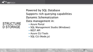 17
STRUCTURE
D STORAGE
Powered by SQL Database
Supports rich querying capabilities
Dynamic Schematization
Data management in:
 Azure Portal
 SQL Management Studio (Windows)
 REST API
 Azure CLI Tools
 SQL CLI (Node.js)
 