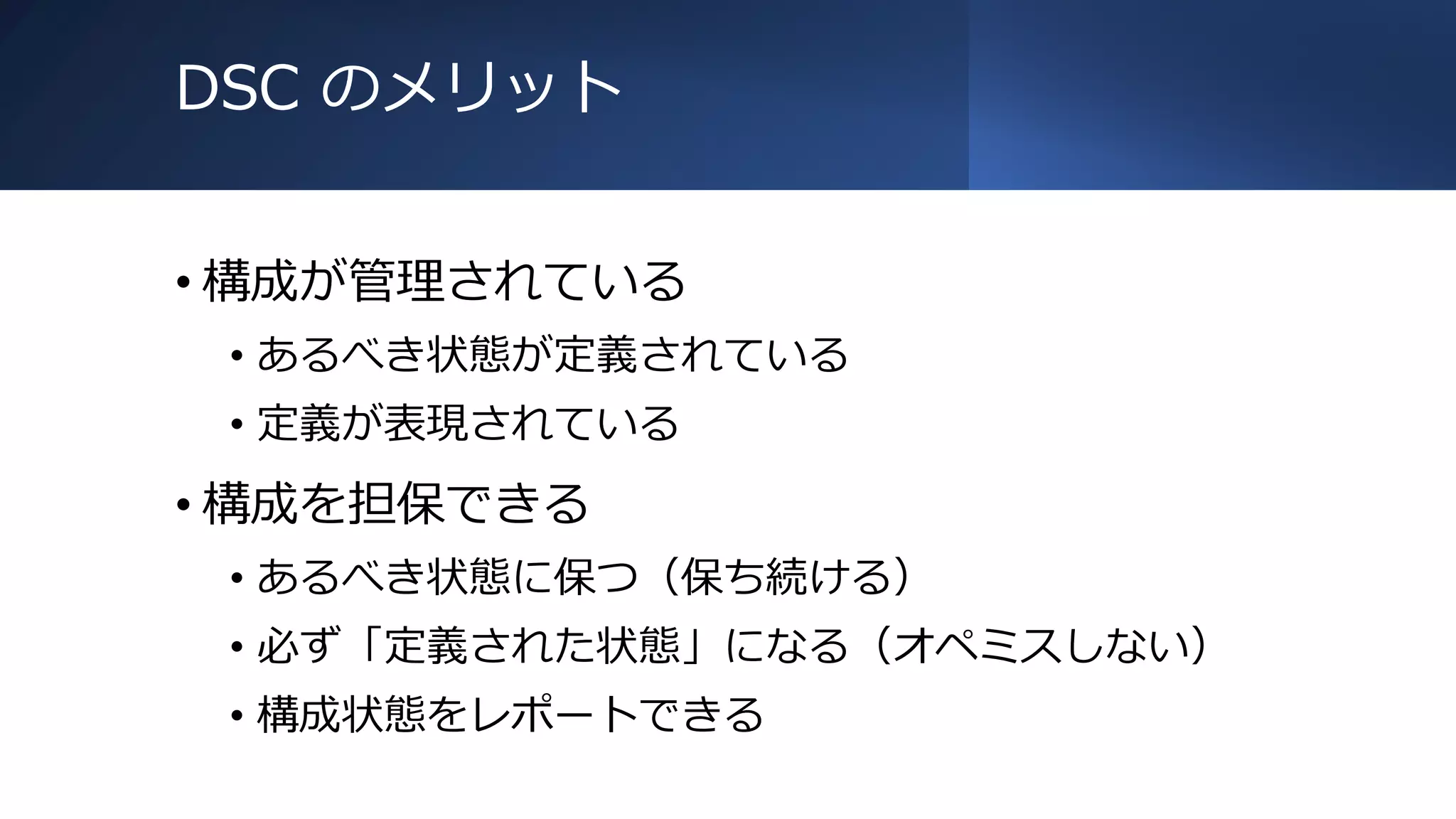 DSC のメリット
• 構成が管理されている
• あるべき状態が定義されている
• 定義が表現されている
• 構成を担保できる
• あるべき状態に保つ（保ち続ける）
• 必ず「定義された状態」になる（オペミスしない）
• 構成状態をレポートできる
 