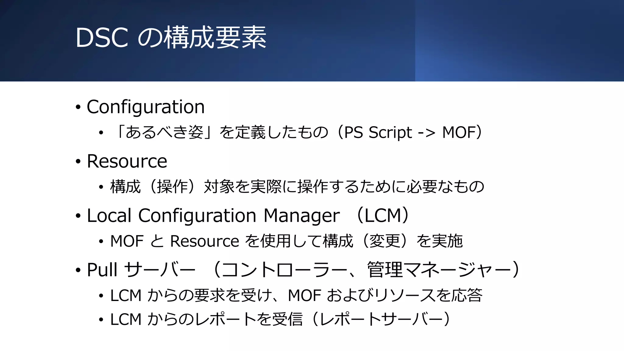 DSC の構成要素
• Configuration
• 「あるべき姿」を定義したもの（PS Script -> MOF）
• Resource
• 構成（操作）対象を実際に操作するために必要なもの
• Local Configuration Manager （LCM）
• MOF と Resource を使用して構成（変更）を実施
• Pull サーバー （コントローラー、管理マネージャー）
• LCM からの要求を受け、MOF およびリソースを応答
• LCM からのレポートを受信（レポートサーバー）
 