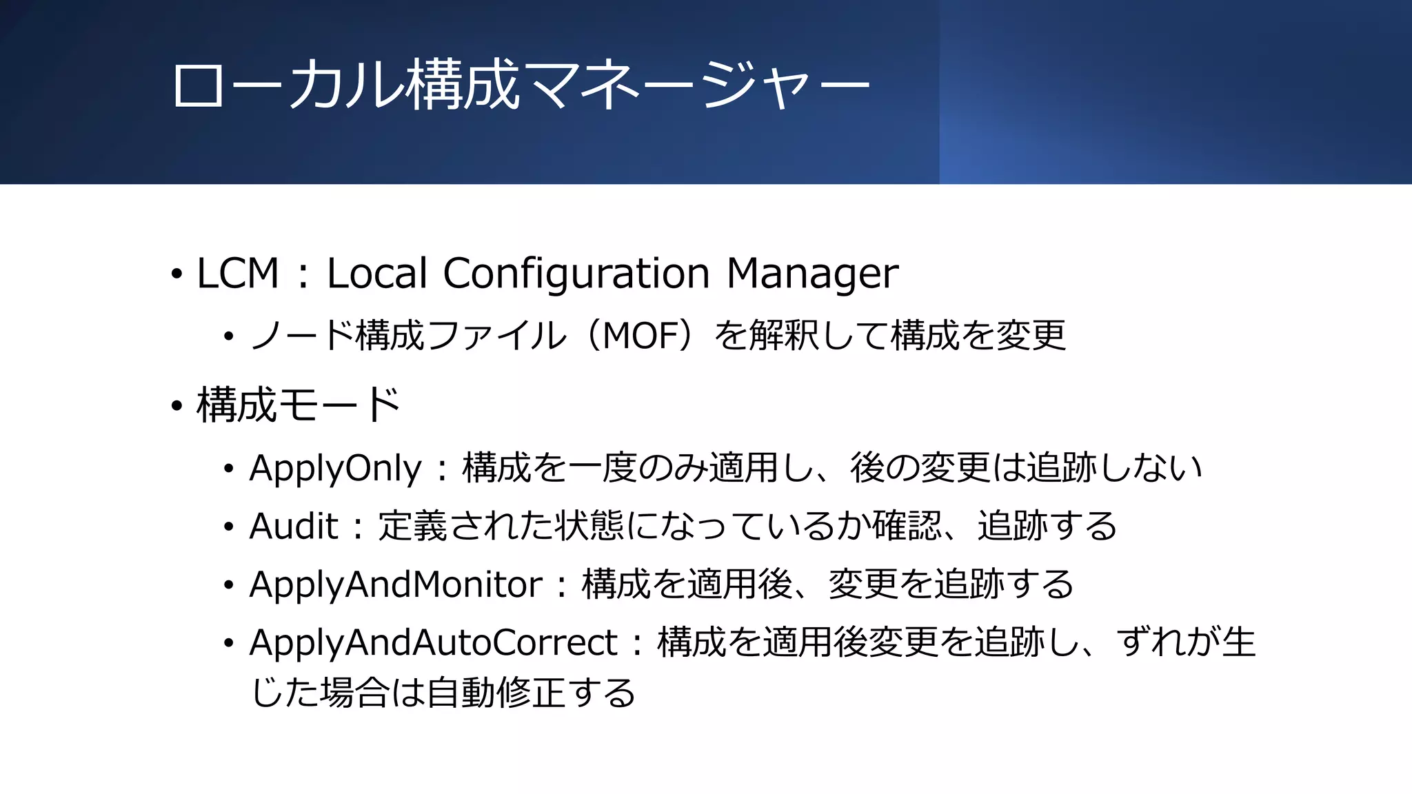 ローカル構成マネージャー
• LCM : Local Configuration Manager
• ノード構成ファイル（MOF）を解釈して構成を変更
• 構成モード
• ApplyOnly : 構成を一度のみ適用し、後の変更は追跡しない
• Audit : 定義された状態になっているか確認、追跡する
• ApplyAndMonitor : 構成を適用後、変更を追跡する
• ApplyAndAutoCorrect : 構成を適用後変更を追跡し、ずれが生
じた場合は自動修正する
 