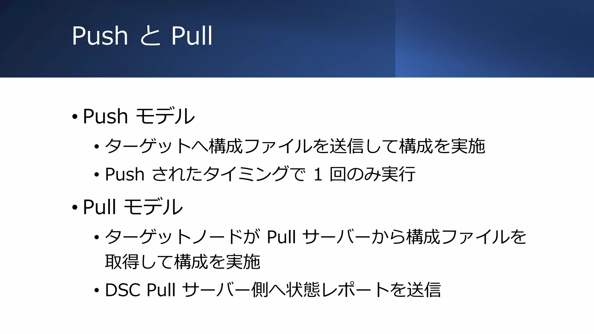 Push と Pull
• Push モデル
• ターゲットへ構成ファイルを送信して構成を実施
• Push されたタイミングで 1 回のみ実行
• Pull モデル
• ターゲットノードが Pull サーバーから構成ファイルを
取得して構成を実施
• DSC Pull サーバー側へ状態レポートを送信
 