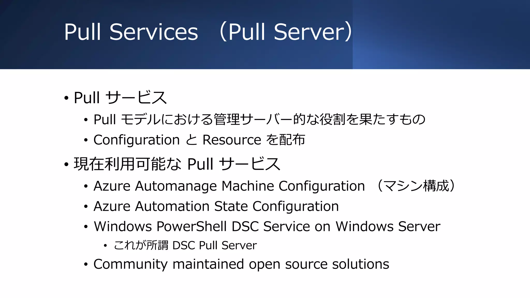 Pull Services （Pull Server）
• Pull サービス
• Pull モデルにおける管理サーバー的な役割を果たすもの
• Configuration と Resource を配布
• 現在利用可能な Pull サービス
• Azure Automanage Machine Configuration （マシン構成）
• Azure Automation State Configuration
• Windows PowerShell DSC Service on Windows Server
• これが所謂 DSC Pull Server
• Community maintained open source solutions
 