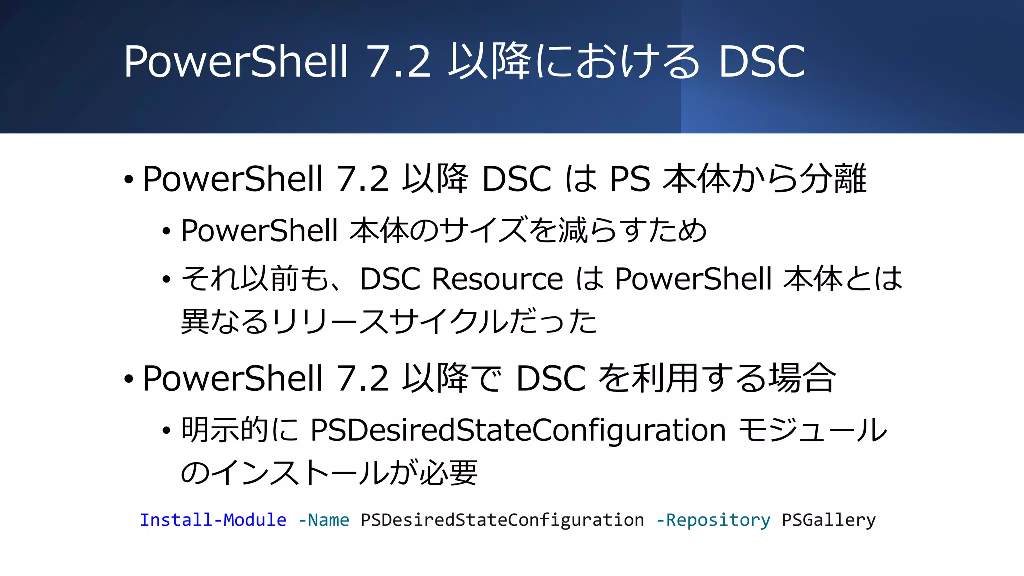 PowerShell 7.2 以降における DSC
• PowerShell 7.2 以降 DSC は PS 本体から分離
• PowerShell 本体のサイズを減らすため
• それ以前も、DSC Resource は PowerShell 本体とは
異なるリリースサイクルだった
• PowerShell 7.2 以降で DSC を利用する場合
• 明示的に PSDesiredStateConfiguration モジュール
のインストールが必要
Install-Module -Name PSDesiredStateConfiguration -Repository PSGallery
 