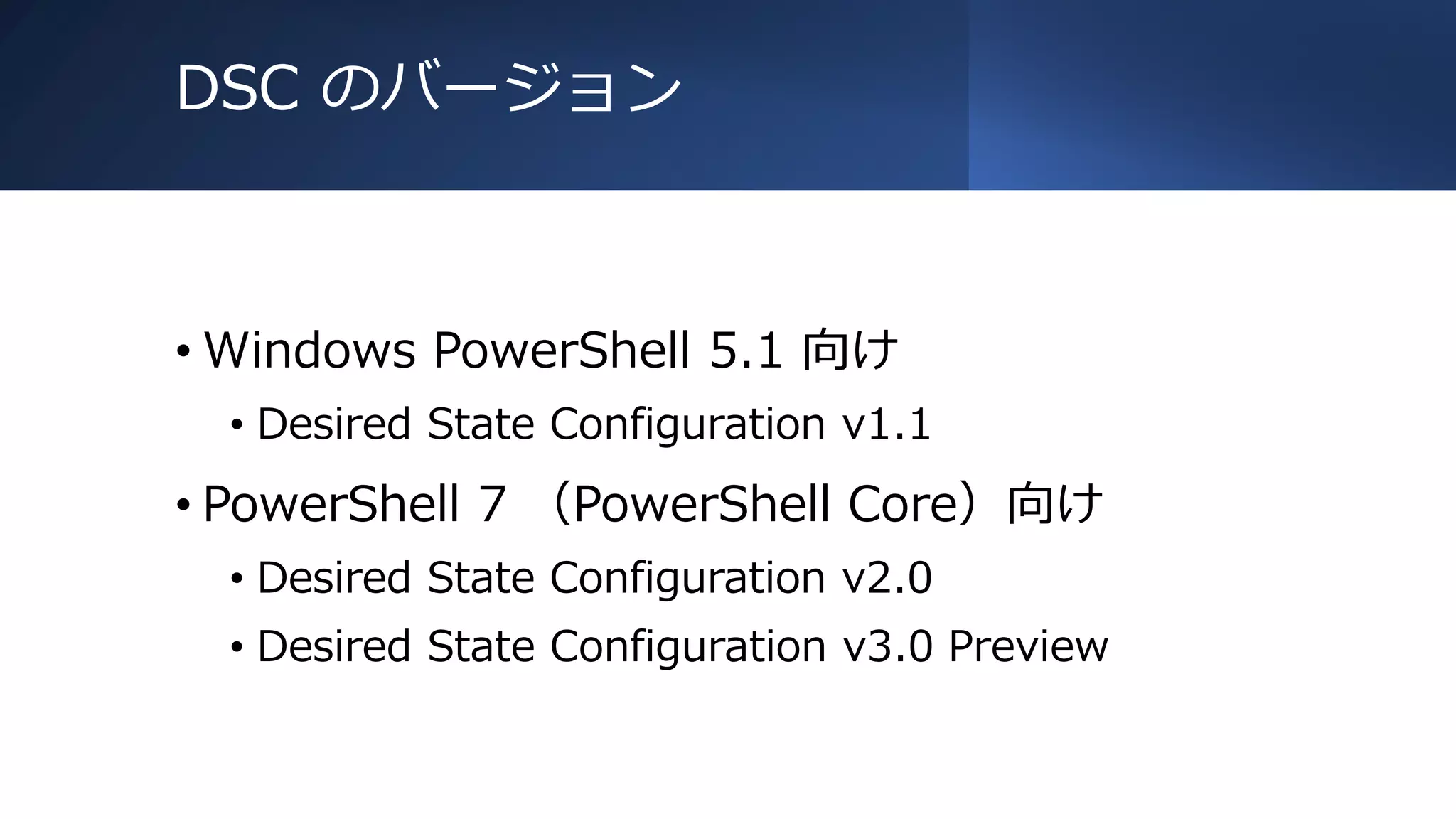 DSC のバージョン
• Windows PowerShell 5.1 向け
• Desired State Configuration v1.1
• PowerShell 7 （PowerShell Core）向け
• Desired State Configuration v2.0
• Desired State Configuration v3.0 Preview
 
