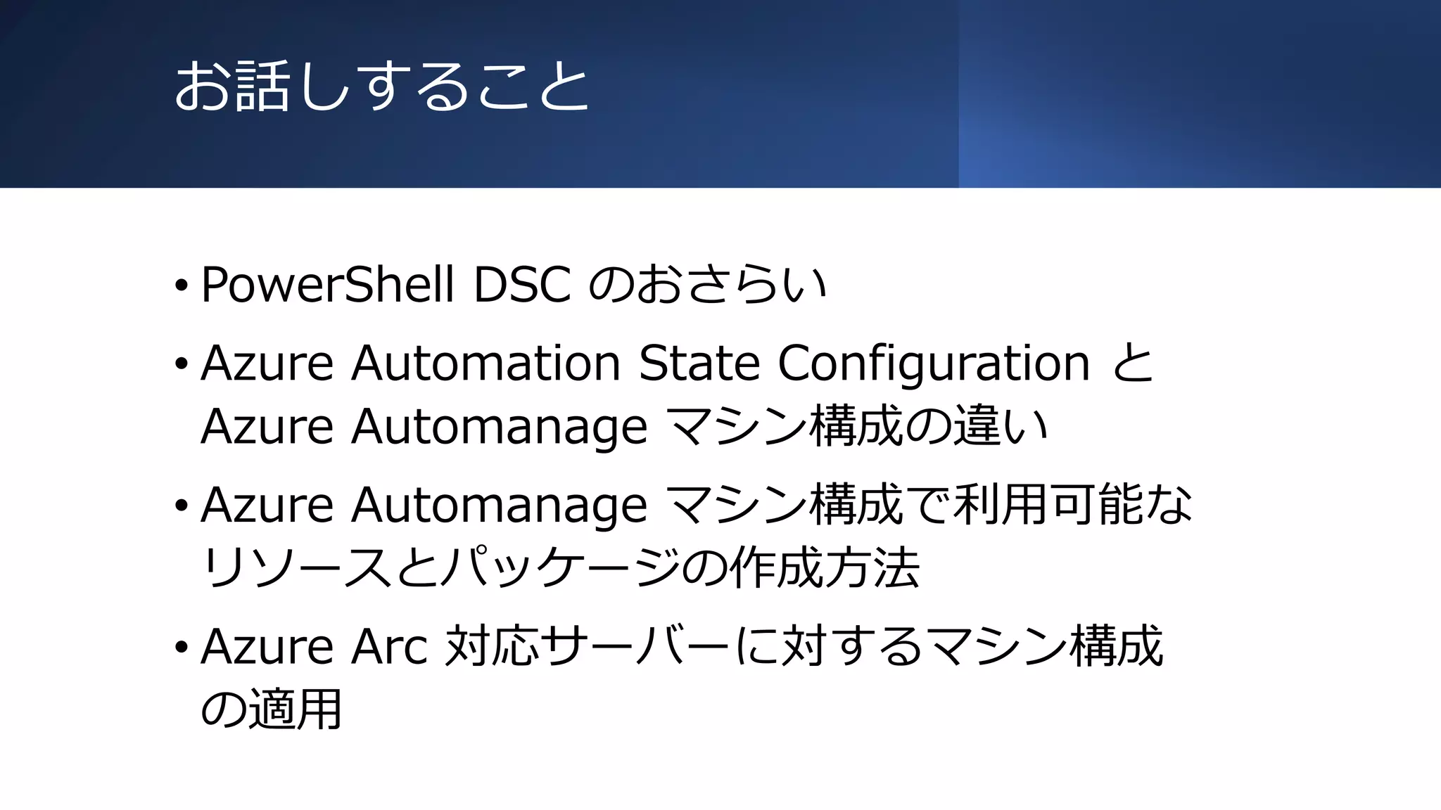 お話しすること
• PowerShell DSC のおさらい
• Azure Automation State Configuration と
Azure Automanage マシン構成の違い
• Azure Automanage マシン構成で利用可能な
リソースとパッケージの作成方法
• Azure Arc 対応サーバーに対するマシン構成
の適用
 