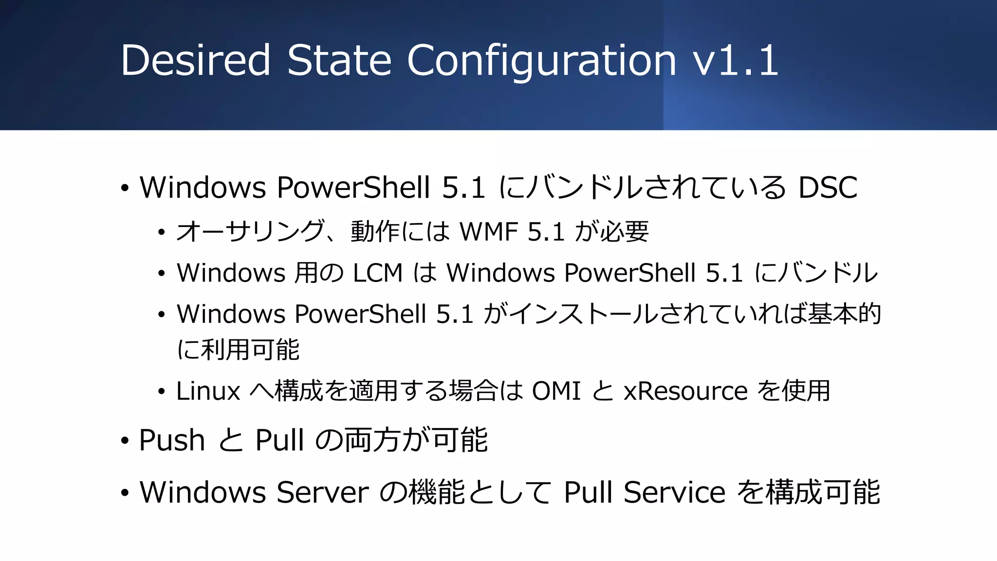 Desired State Configuration v1.1
• Windows PowerShell 5.1 にバンドルされている DSC
• オーサリング、動作には WMF 5.1 が必要
• Windows 用の LCM は Windows PowerShell 5.1 にバンドル
• Windows PowerShell 5.1 がインストールされていれば基本的
に利用可能
• Linux へ構成を適用する場合は OMI と xResource を使用
• Push と Pull の両方が可能
• Windows Server の機能として Pull Service を構成可能
 