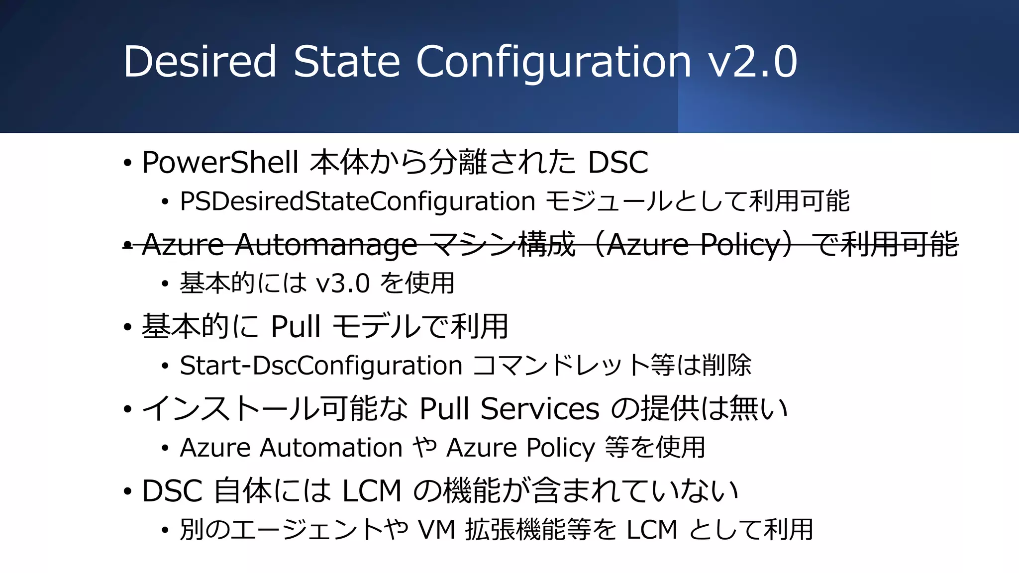 Desired State Configuration v2.0
• PowerShell 本体から分離された DSC
• PSDesiredStateConfiguration モジュールとして利用可能
• Azure Automanage マシン構成（Azure Policy）で利用可能
• 基本的には v3.0 を使用
• 基本的に Pull モデルで利用
• Start-DscConfiguration コマンドレット等は削除
• インストール可能な Pull Services の提供は無い
• Azure Automation や Azure Policy 等を使用
• DSC 自体には LCM の機能が含まれていない
• 別のエージェントや VM 拡張機能等を LCM として利用
 
